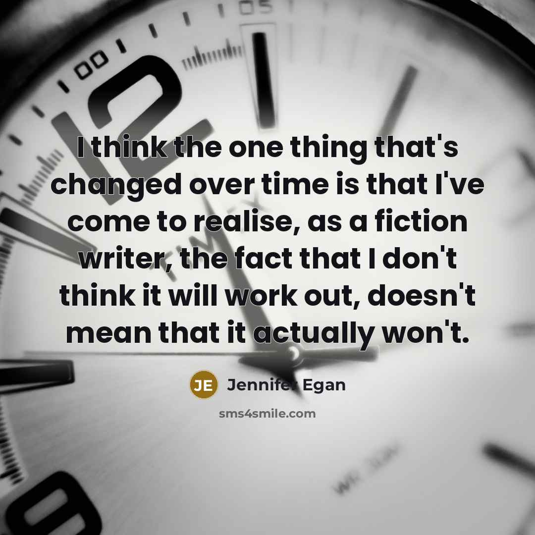 “I think the one thing that's changed over time is that I've come to realise, as a fiction writer, the fact that I don't think it will work out, doesn't mean that it actually won't.” quote by Jennifer Egan