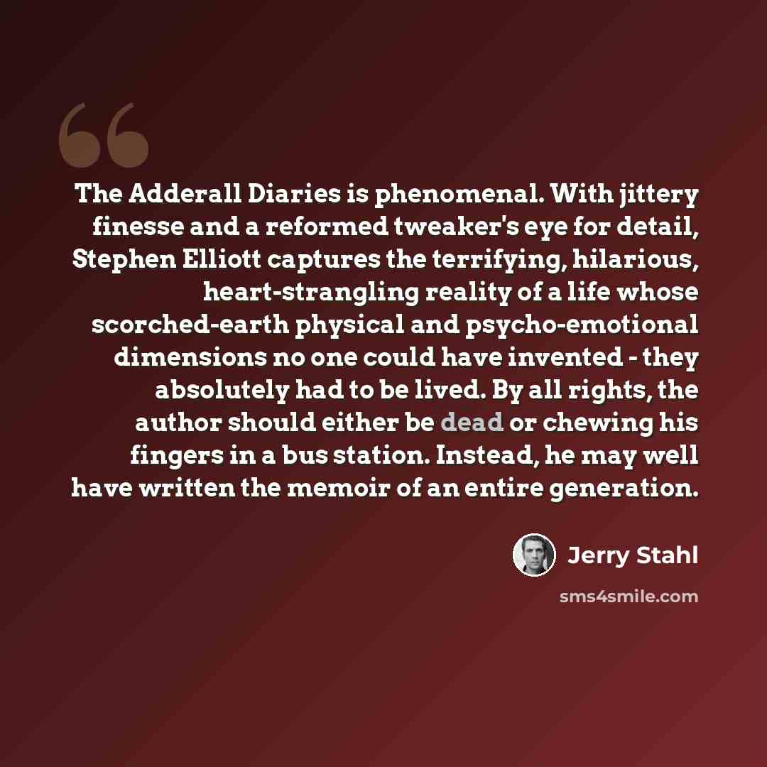“The Adderall Diaries is phenomenal. With jittery finesse and a reformed tweaker's eye for detail, Stephen Elliott captures the terrifying, hilarious, heart-strangling reality of a life whose scorched-earth physical and psycho-emotional dimensions no one could have invented - they absolutely had to…” quote by Jerry Stahl