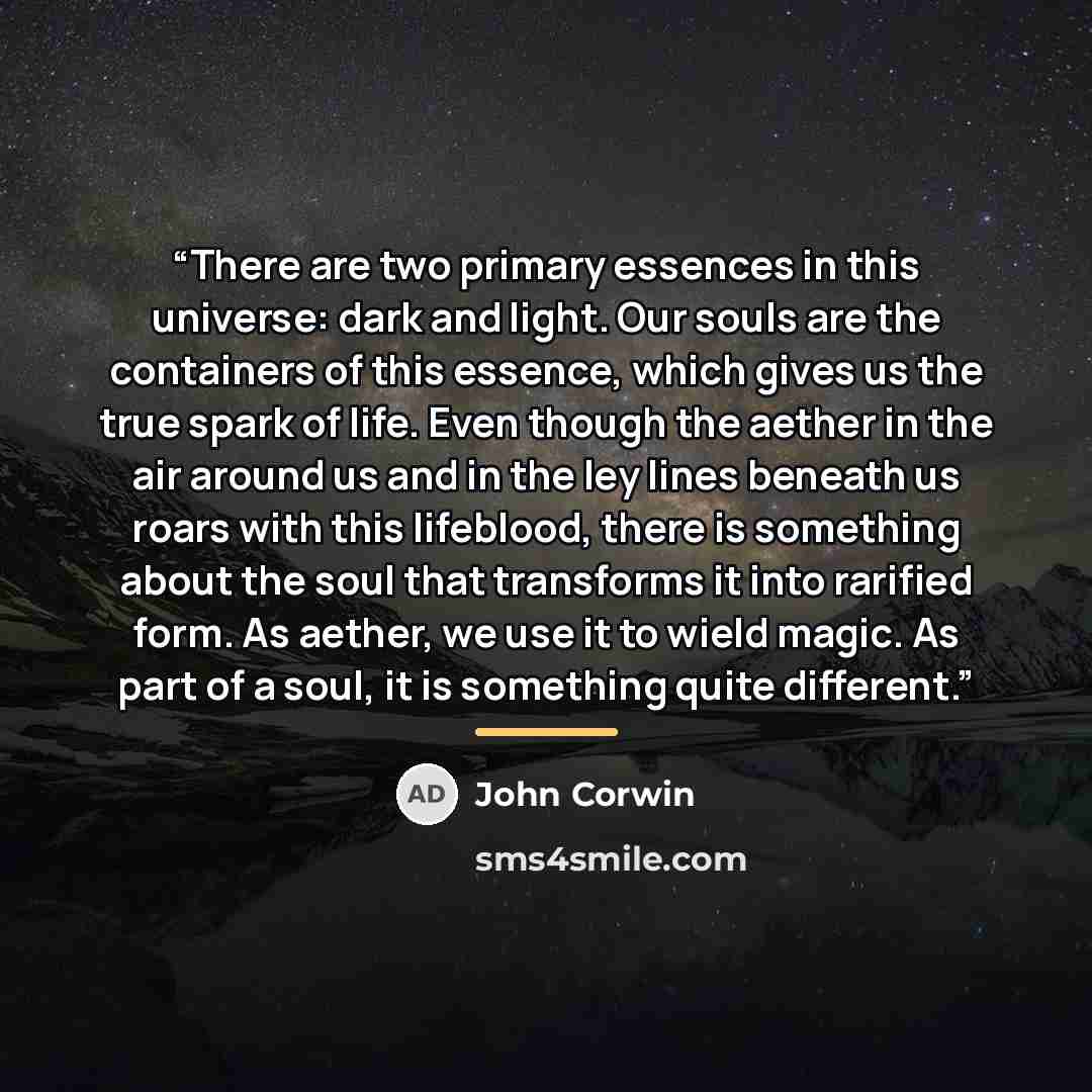 “There are two primary essences in this universe: dark and light. Our souls are the containers of this essence, which gives us the true spark of life. Even though the aether in the air around us and in the ley lines beneath us roars with this lifeblood, there is something about the soul that…” quote by John Corwin