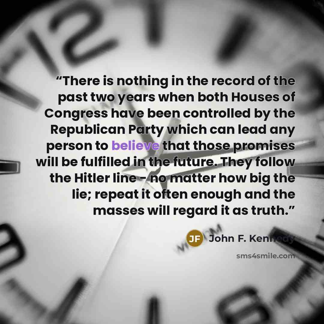 “There is nothing in the record of the past two years when both Houses of Congress have been controlled by the Republican Party which can lead any person to believe that those promises will be fulfilled in the future. They follow the Hitler line - no matter how big the lie; repeat it often enough…” quote by John F. Kennedy