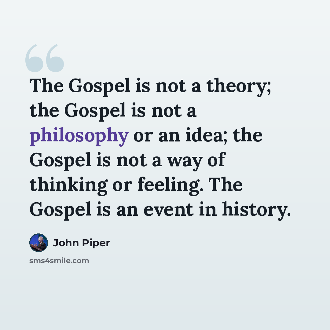 “The Gospel is not a theory; the Gospel is not a philosophy or an idea; the Gospel is not a way of thinking or feeling. The Gospel is an event in history.” quote by John Piper