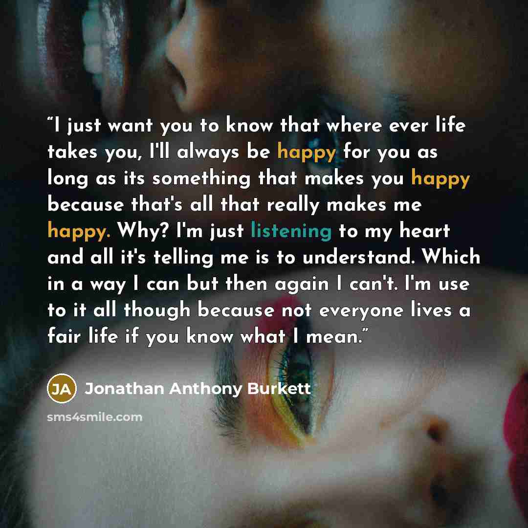“I just want you to know that where ever life takes you, I'll always be happy for you as long as its something that makes you happy because that's all that really makes me happy. Why? I'm just listening to my heart and all it's telling me is to understand. Which in a way I can but then again I…” quote by Jonathan Anthony Burkett