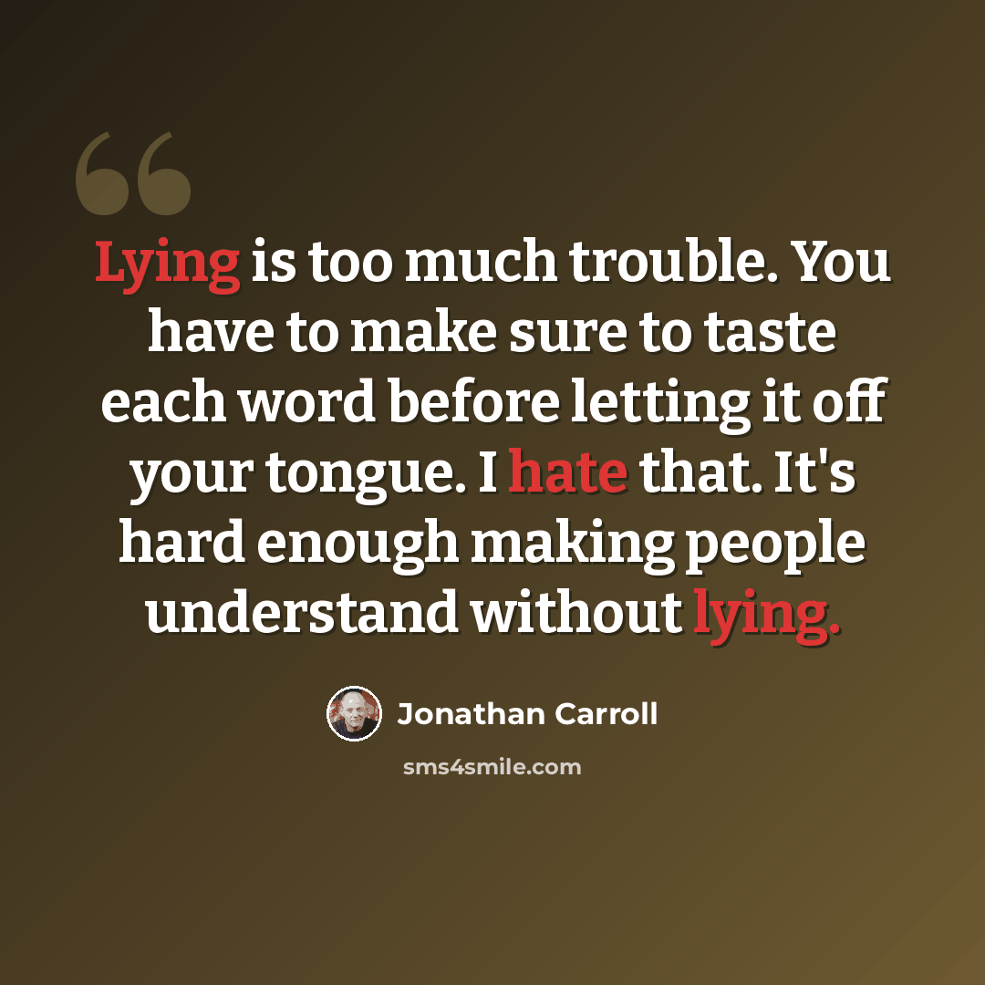 “Lying is too much trouble. You have to make sure to taste each word before letting it off your tongue. I hate that. It's hard enough making people understand without lying.” quote by Jonathan Carroll