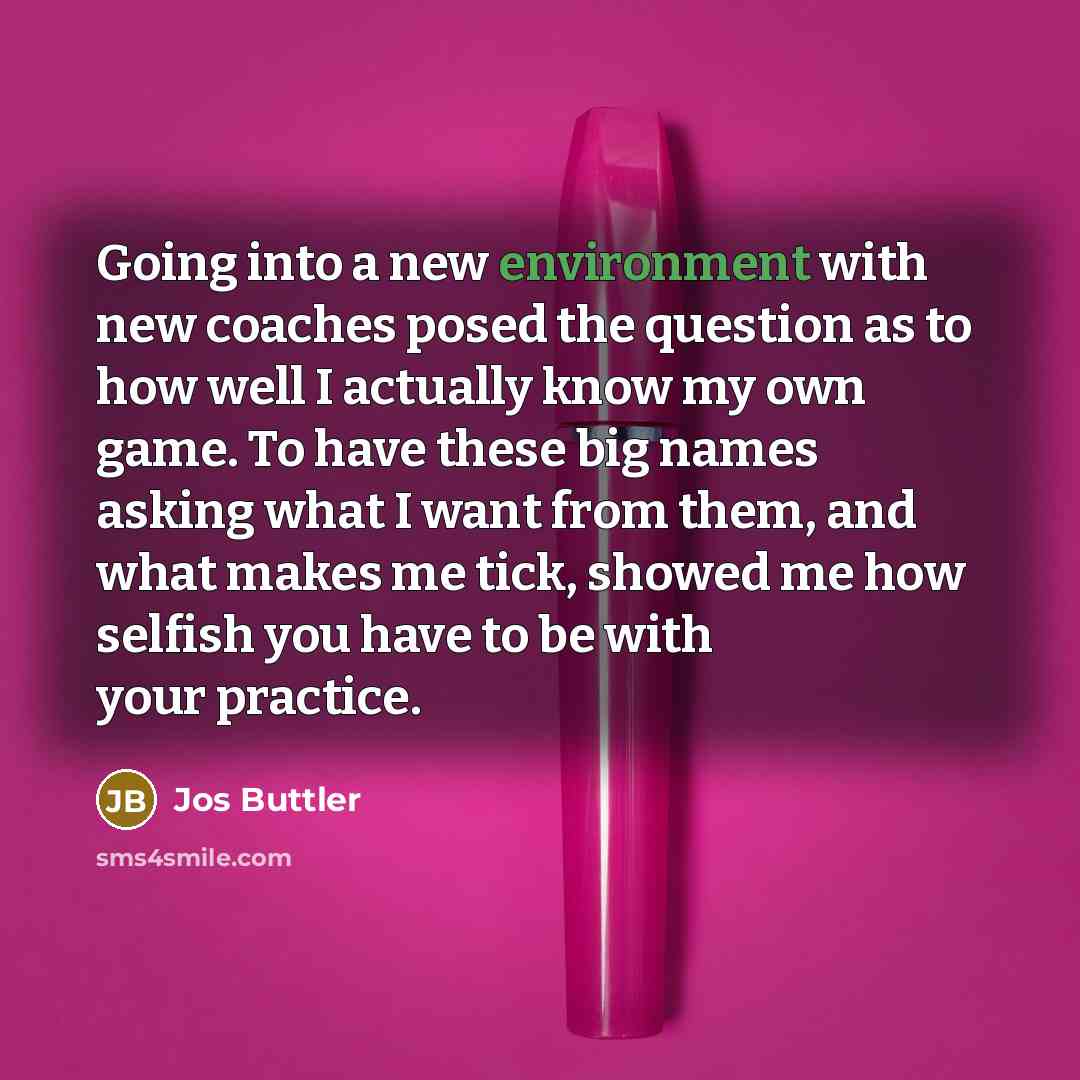 “Going into a new environment with new coaches posed the question as to how well I actually know my own game. To have these big names asking what I want from them, and what makes me tick, showed me how selfish you have to be with your practice.” quote by Jos Buttler