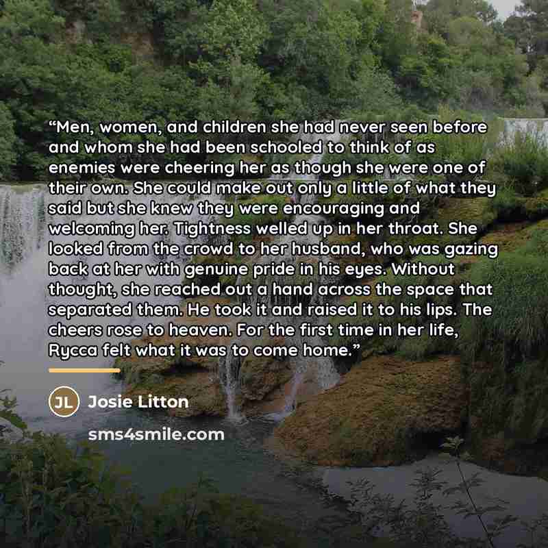 “Men, women, and children she had never seen before and whom she had been schooled to think of as enemies were cheering her as though she were one of their own. She could make out only a little of what they said but she knew they were encouraging and welcoming her. Tightness welled up in her…” quote by Josie Litton