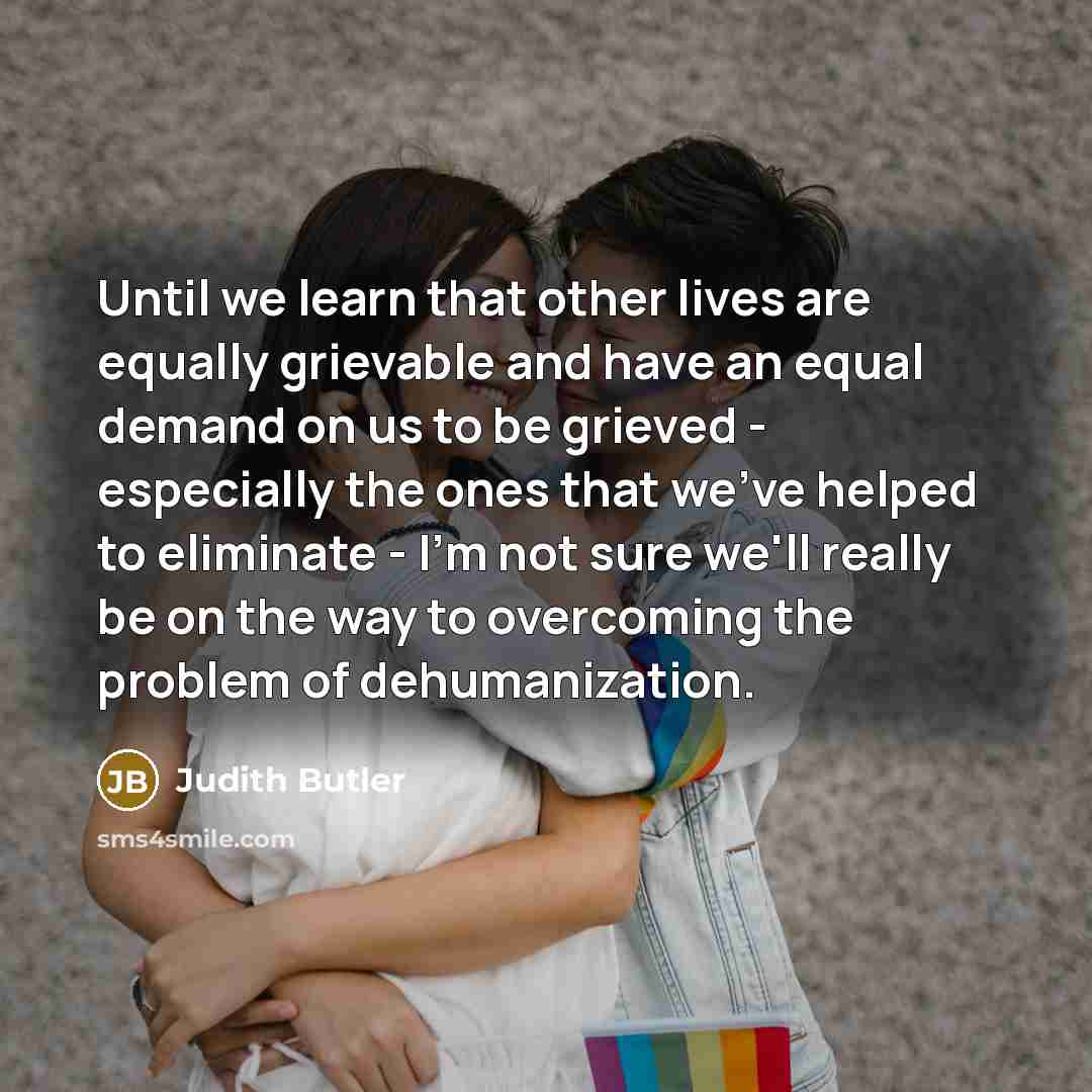 “Until we learn that other lives are equally grievable and have an equal demand on us to be grieved - especially the ones that we've helped to eliminate - I'm not sure we'll really be on the way to overcoming the problem of dehumanization.” quote by Judith Butler
