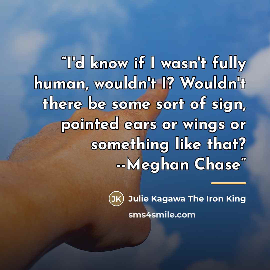 “I'd know if I wasn't fully human, wouldn't I? Wouldn't there be some sort of sign, pointed ears or wings or something like that? --Meghan Chase” quote by Julie Kagawa The Iron King
