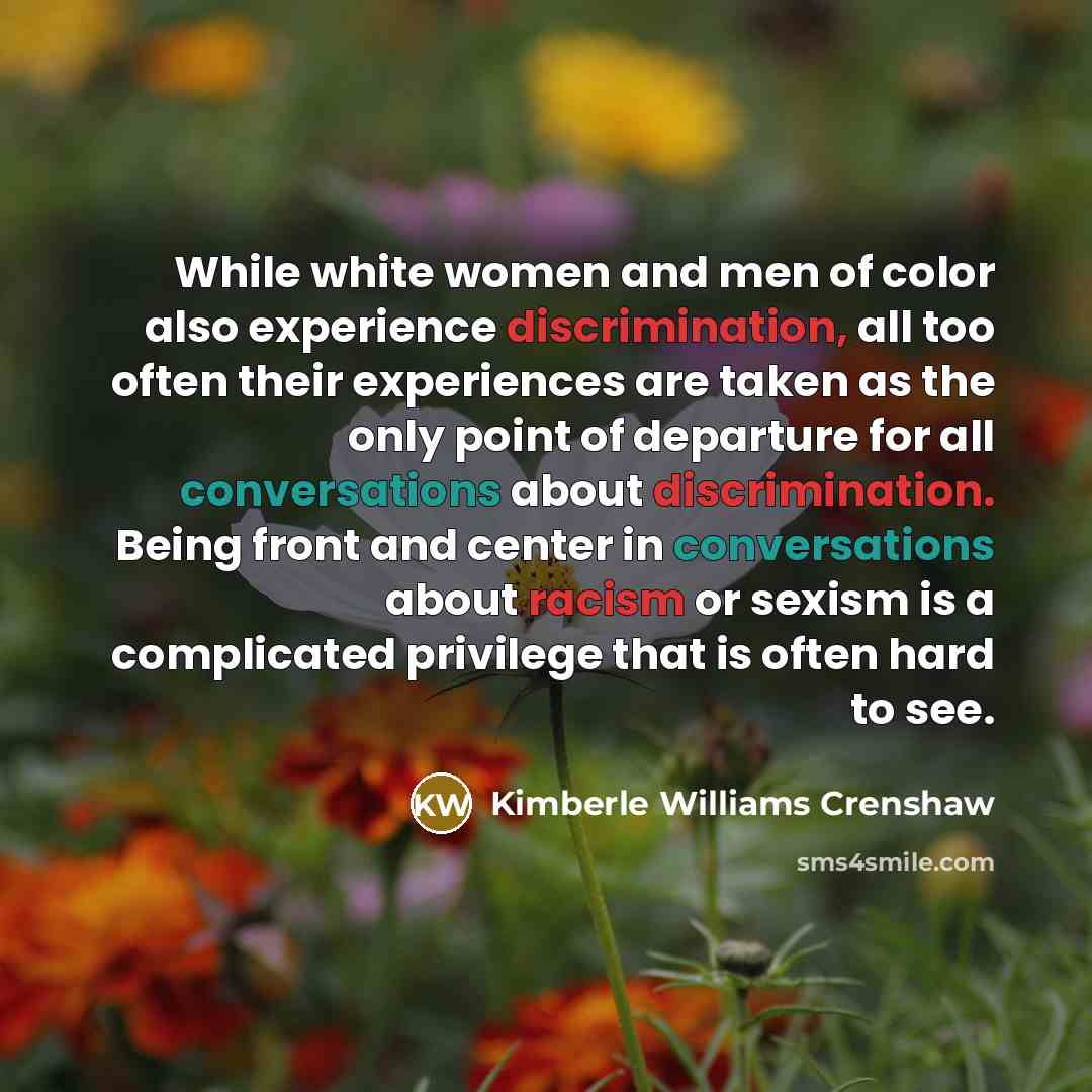 “While white women and men of color also experience discrimination, all too often their experiences are taken as the only point of departure for all conversations about discrimination. Being front and center in conversations about racism or sexism is a complicated privilege that is often hard to see.” quote by Kimberle Williams Crenshaw