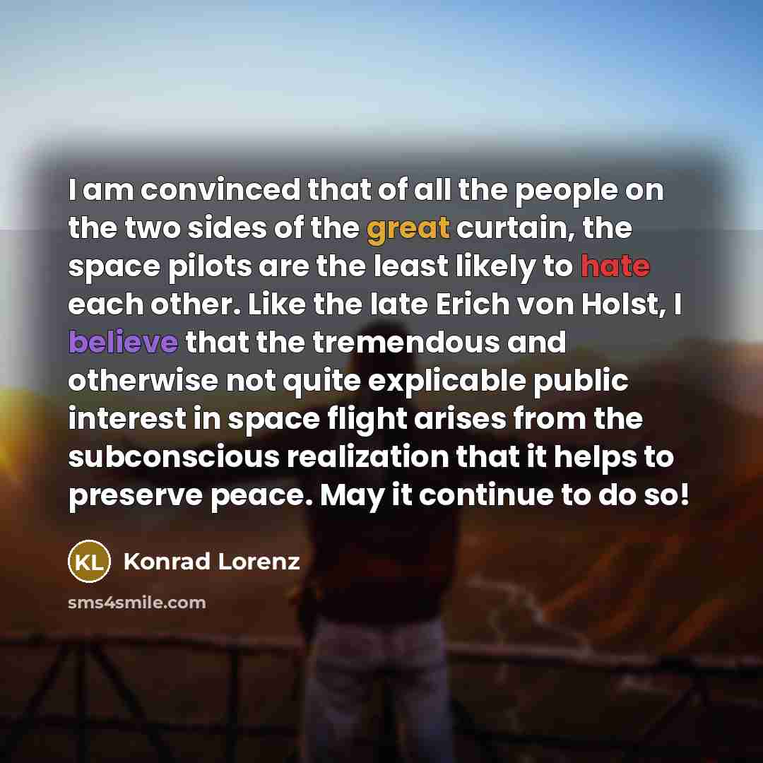 “I am convinced that of all the people on the two sides of the great curtain, the space pilots are the least likely to hate each other. Like the late Erich von Holst, I believe that the tremendous and otherwise not quite explicable public interest in space flight arises from the subconscious…” quote by Konrad Lorenz