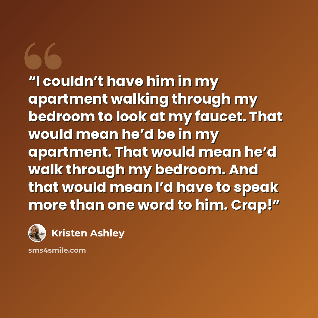 “I couldn’t have him in my apartment walking through my bedroom to look at my faucet. That would mean he’d be in my apartment. That would mean he’d walk through my bedroom. And that would mean I’d have to speak more than one word to him. Crap!” quote by Kristen Ashley