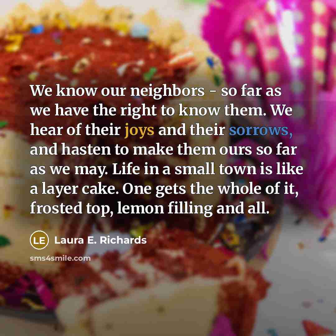 “We know our neighbors - so far as we have the right to know them. We hear of their joys and their sorrows, and hasten to make them ours so far as we may. Life in a small town is like a layer cake. One gets the whole of it, frosted top, lemon filling and all.” quote by Laura E. Richards