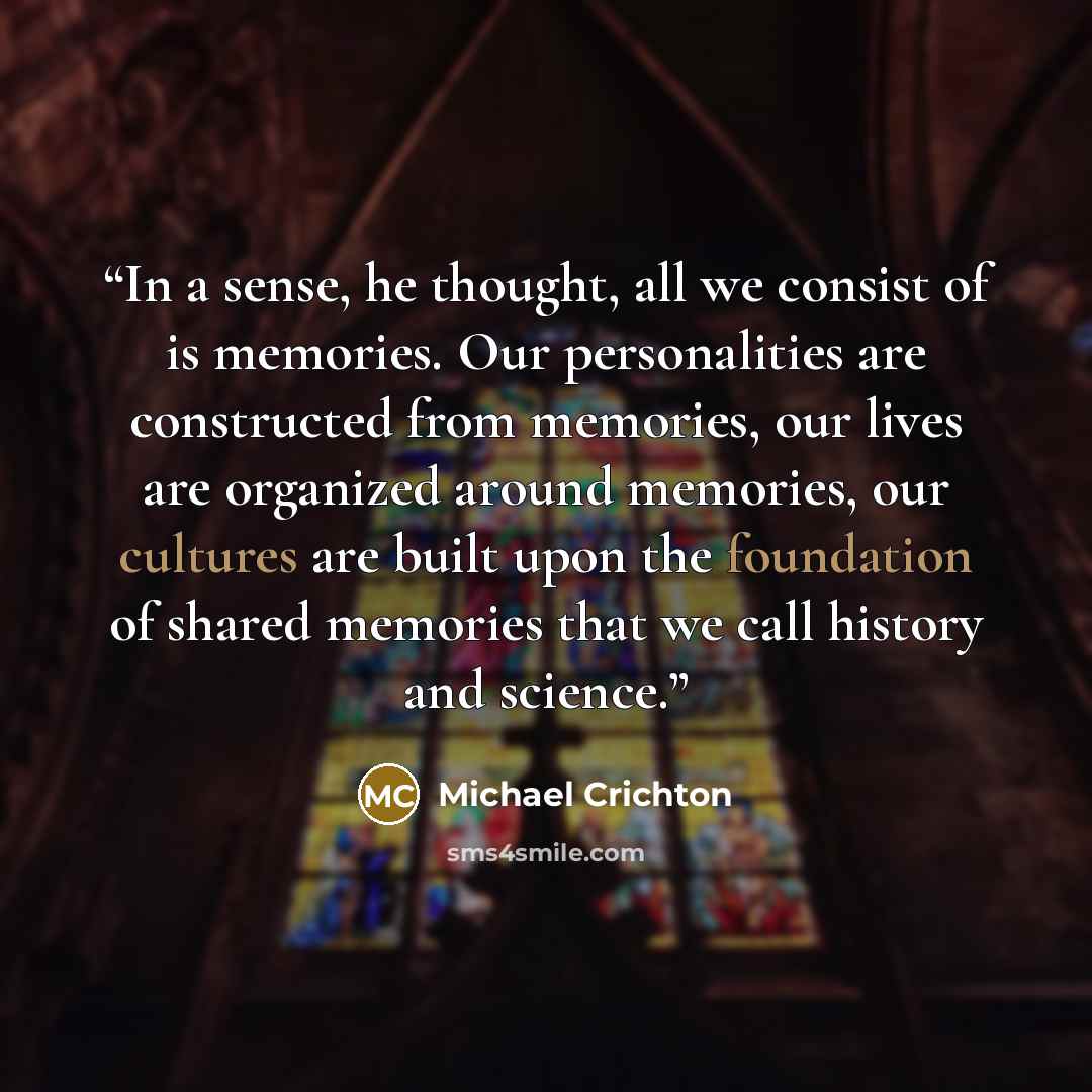“In a sense, he thought, all we consist of is memories. Our personalities are constructed from memories, our lives are organized around memories, our cultures are built upon the foundation of shared memories that we call history and science.” quote by Michael Crichton