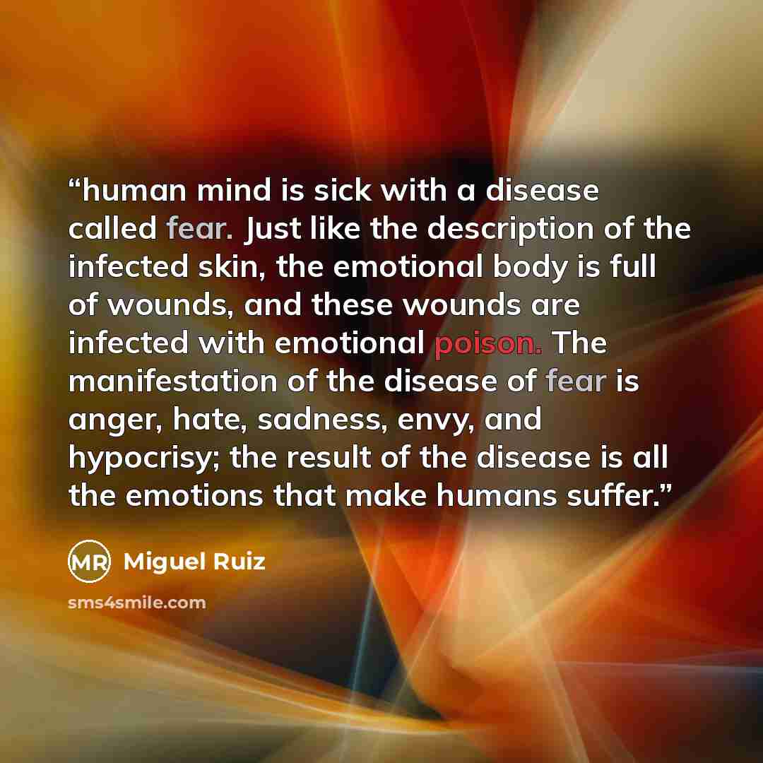 “human mind is sick with a disease called fear. Just like the description of the infected skin, the emotional body is full of wounds, and these wounds are infected with emotional poison. The manifestation of the disease of fear is anger, hate, sadness, envy, and hypocrisy; the result of the disease…” quote by Miguel Ruiz