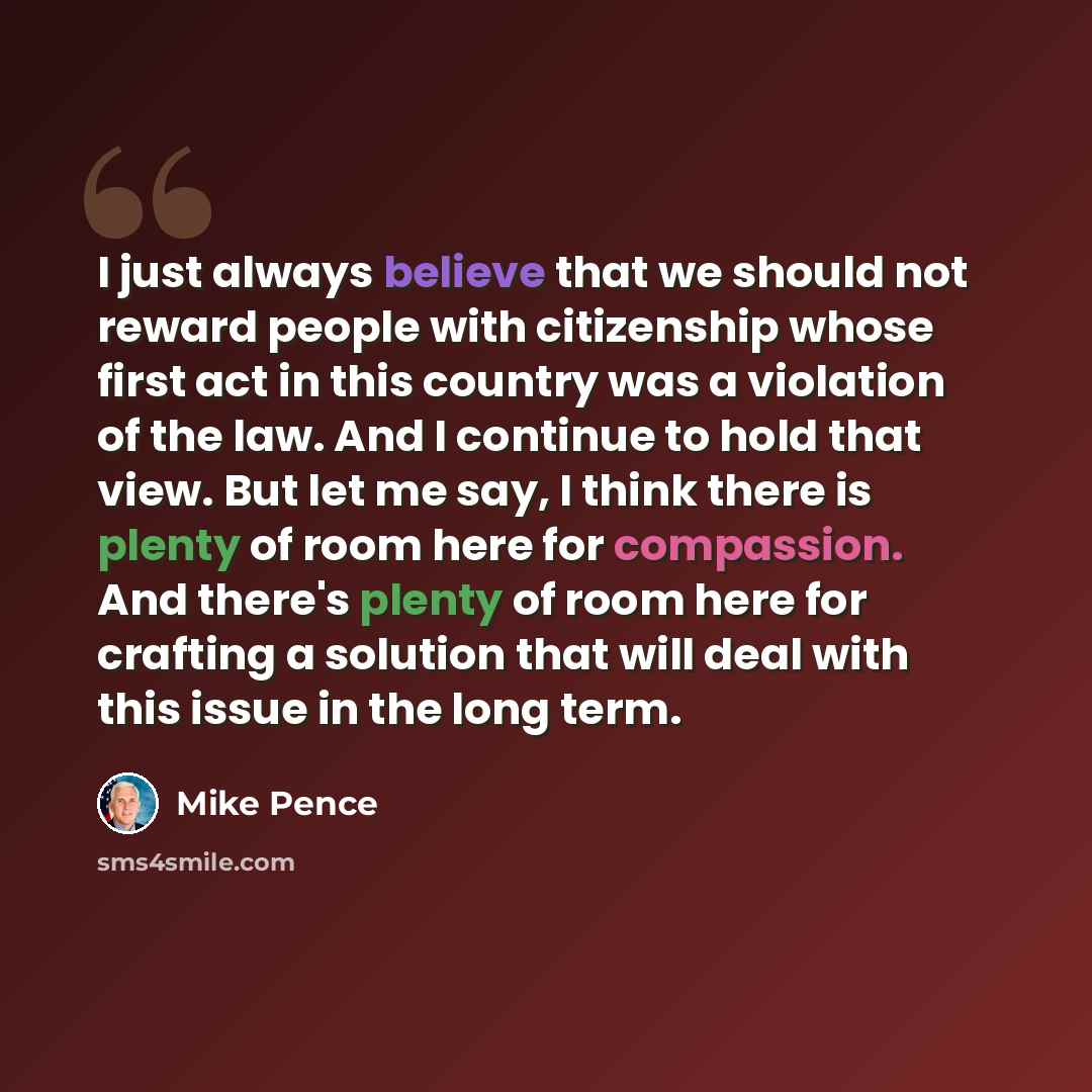 “I just always believe that we should not reward people with citizenship whose first act in this country was a violation of the law. And I continue to hold that view. But let me say, I think there is plenty of room here for compassion. And there's plenty of room here for crafting a solution that…” quote by Mike Pence