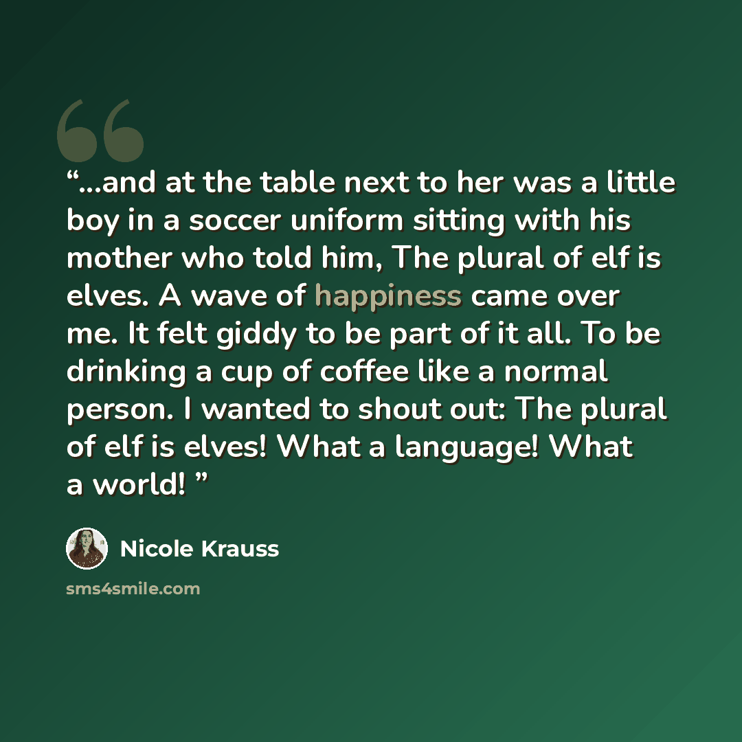 “...and at the table next to her was a little boy in a soccer uniform sitting with his mother who told him, The plural of elf is elves. A wave of happiness came over me. It felt giddy to be part of it all. To be drinking a cup of coffee like a normal person. I wanted to shout out: The plural of elf…” quote by Nicole Krauss