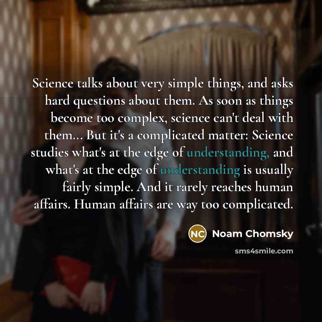 “Science talks about very simple things, and asks hard questions about them. As soon as things become too complex, science can't deal with them... But it's a complicated matter: Science studies what's at the edge of understanding, and what's at the edge of understanding is usually fairly simple…” quote by Noam Chomsky