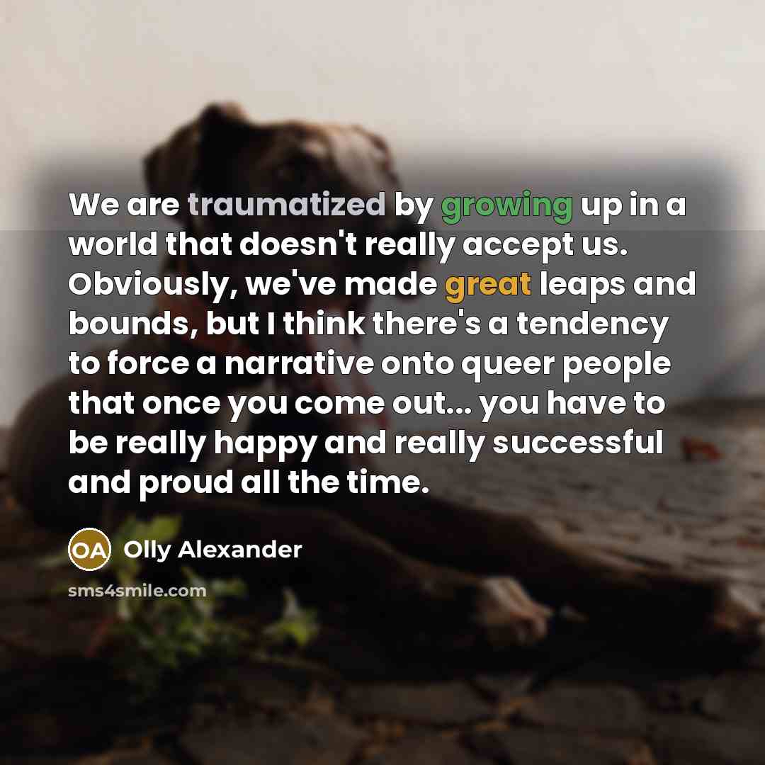 “We are traumatized by growing up in a world that doesn't really accept us. Obviously, we've made great leaps and bounds, but I think there's a tendency to force a narrative onto queer people that once you come out... you have to be really happy and really successful and proud all the time.” quote by Olly Alexander