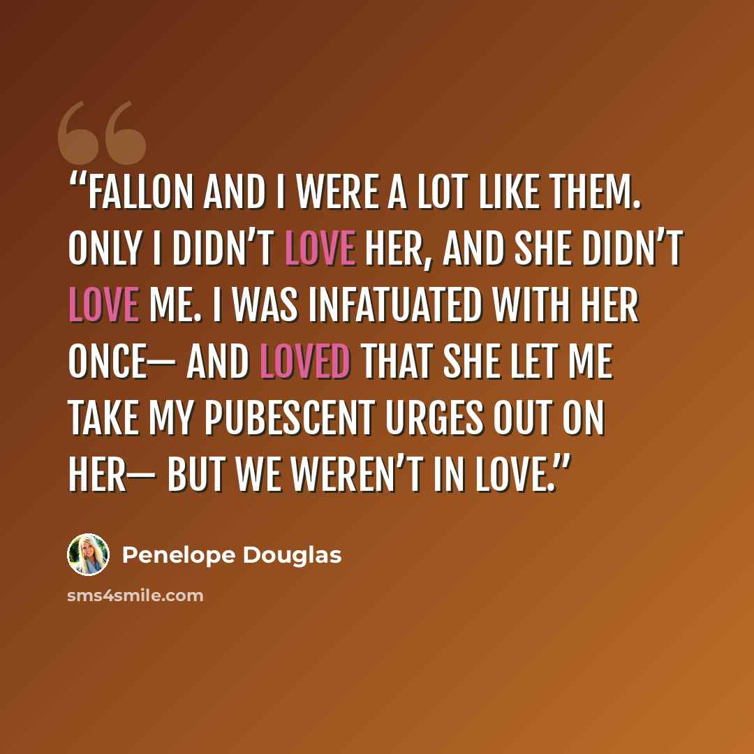 “Fallon and I were a lot like them. Only I didn’t love her, and she didn’t love me. I was infatuated with her once— and loved that she let me take my pubescent urges out on her— but we weren’t in love.” quote by Penelope Douglas