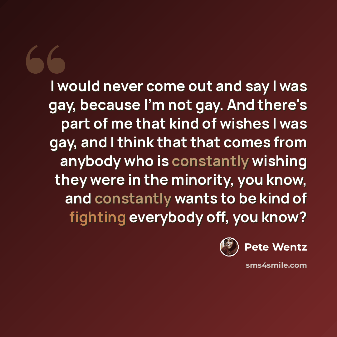 “I would never come out and say I was gay, because I'm not gay. And there's part of me that kind of wishes I was gay, and I think that that comes from anybody who is constantly wishing they were in the minority, you know, and constantly wants to be kind of fighting everybody off, you know?” quote by Pete Wentz