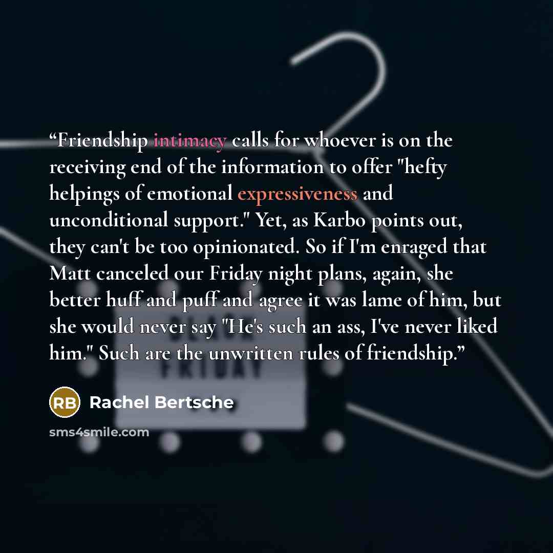 “Friendship intimacy calls for whoever is on the receiving end of the information to offer "hefty helpings of emotional expressiveness and unconditional support." Yet, as Karbo points out, they can't be too opinionated. So if I'm enraged that Matt canceled our Friday night plans, again, she better…” quote by Rachel Bertsche