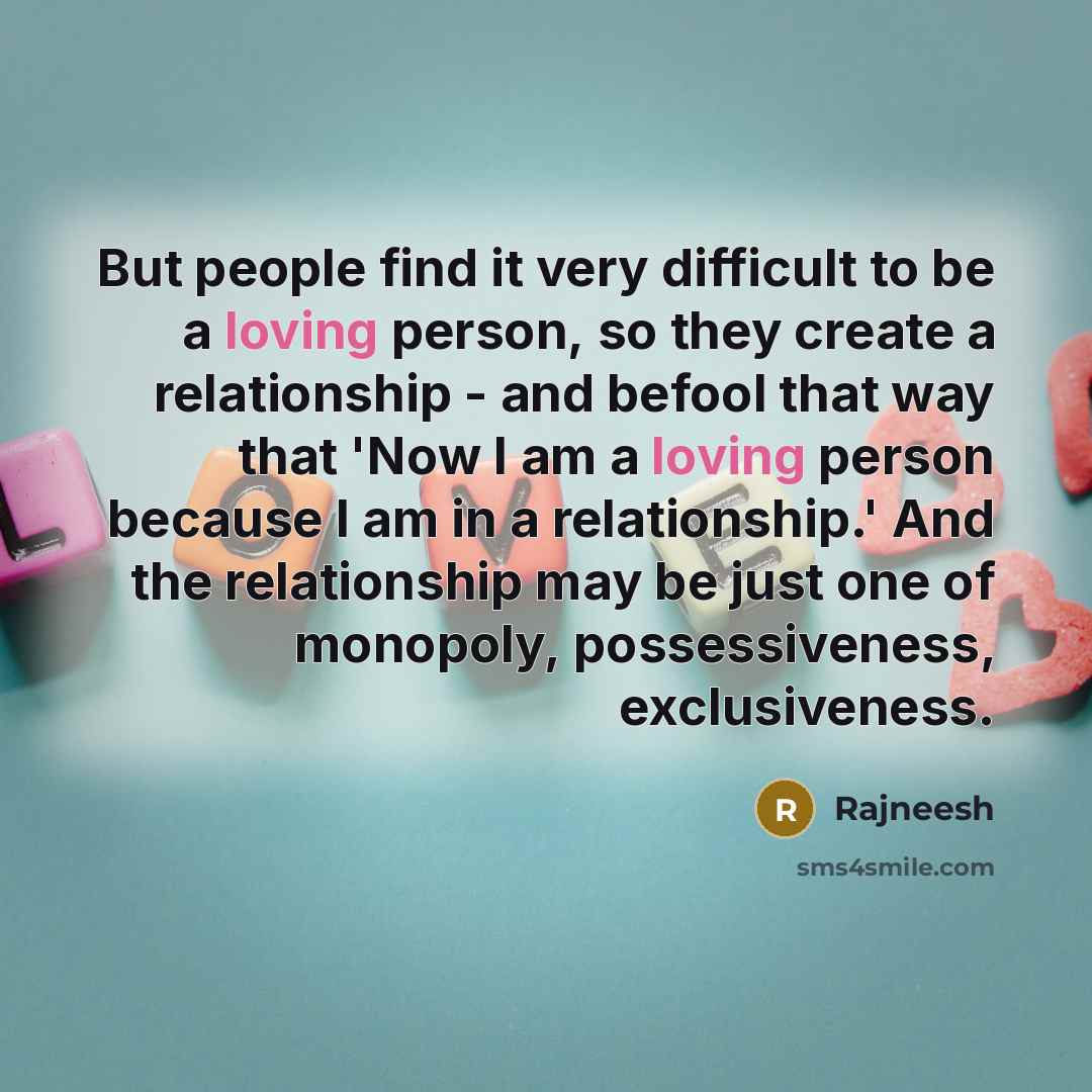 “But people find it very difficult to be a loving person, so they create a relationship - and befool that way that 'Now I am a loving person because I am in a relationship.' And the relationship may be just one of monopoly, possessiveness, exclusiveness.” quote by Rajneesh