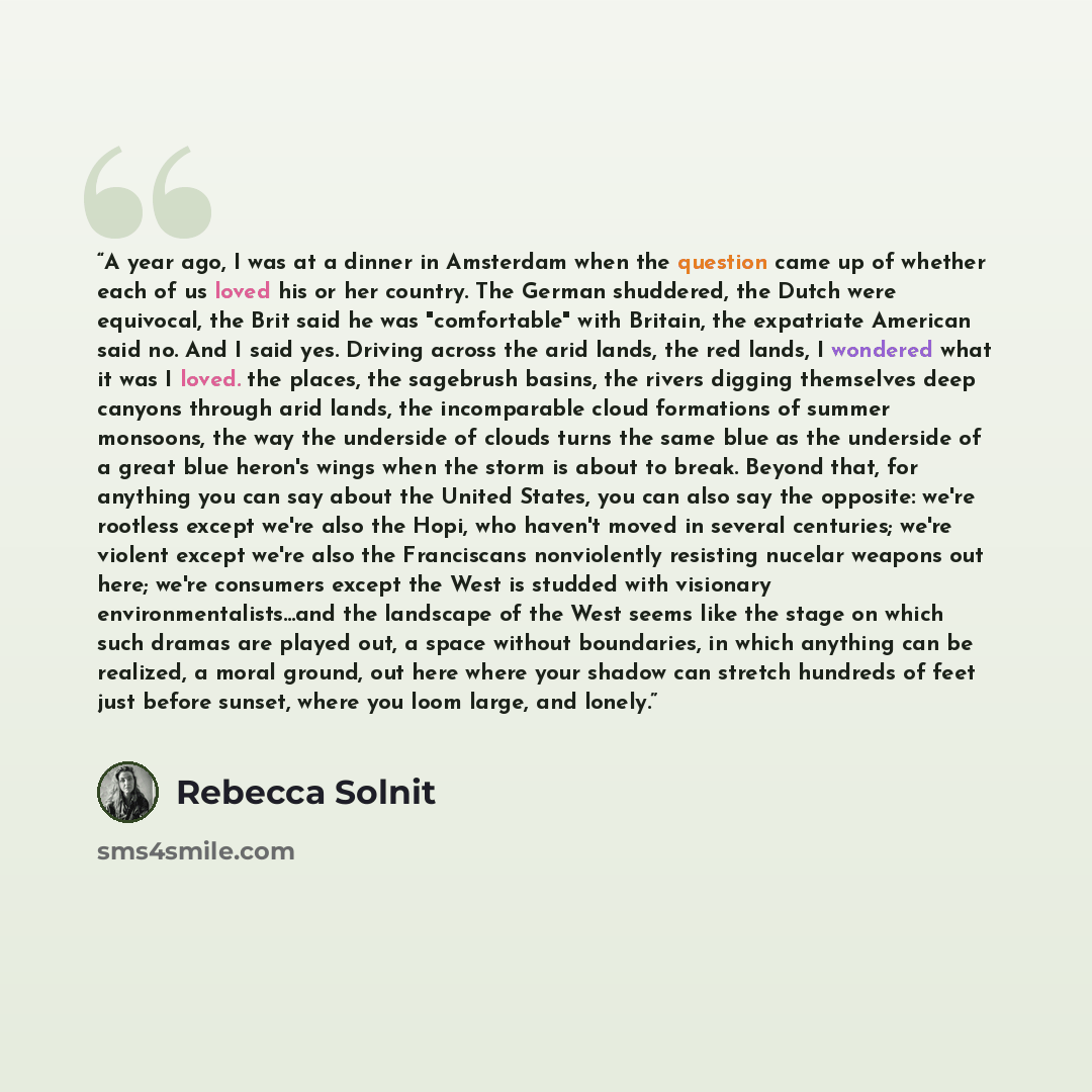 “A year ago, I was at a dinner in Amsterdam when the question came up of whether each of us loved his or her country. The German shuddered, the Dutch were equivocal, the Brit said he was "comfortable" with Britain, the expatriate American said no. And I said yes. Driving across the arid lands, the…” quote by Rebecca Solnit