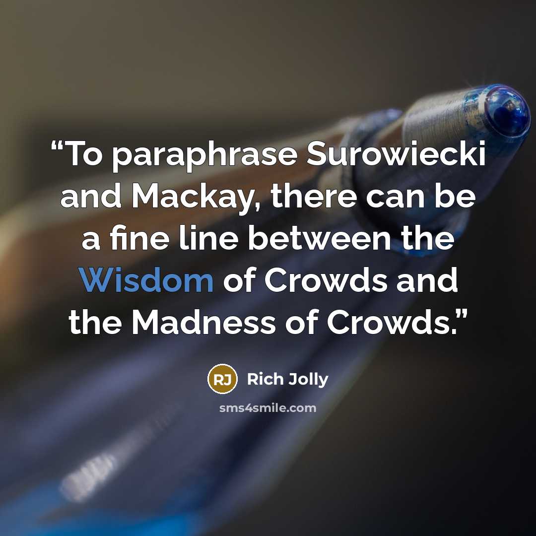 “To paraphrase Surowiecki and Mackay, there can be a fine line between the Wisdom of Crowds and the Madness of Crowds.” quote by Rich Jolly