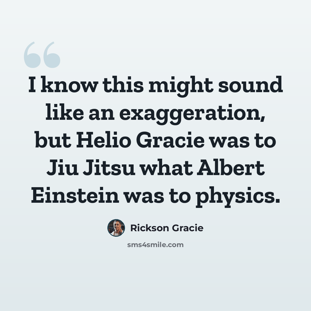 “I know this might sound like an exaggeration, but Helio Gracie was to Jiu Jitsu what Albert Einstein was to physics.” quote by Rickson Gracie