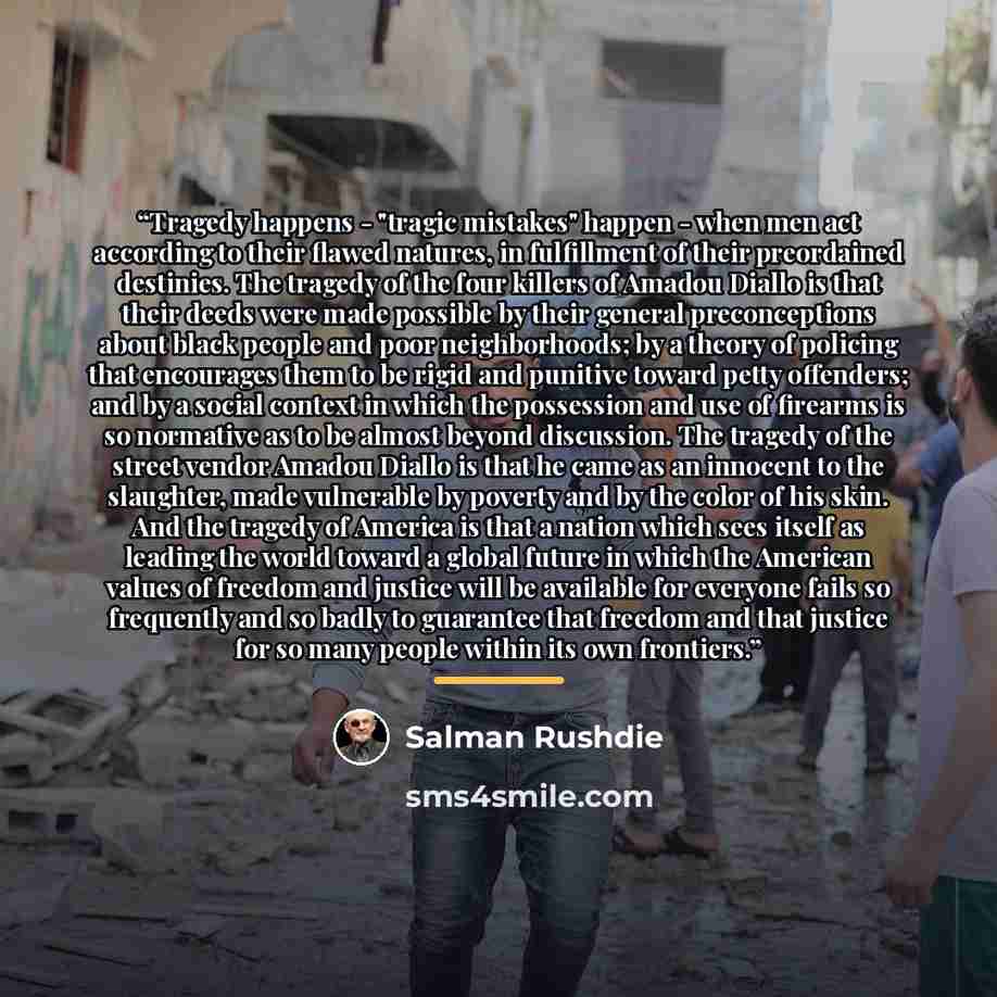 “Tragedy happens - "tragic mistakes" happen - when men act according to their flawed natures, in fulfillment of their preordained destinies. The tragedy of the four killers of Amadou Diallo is that their deeds were made possible by their general preconceptions about black people and poor…” quote by Salman Rushdie