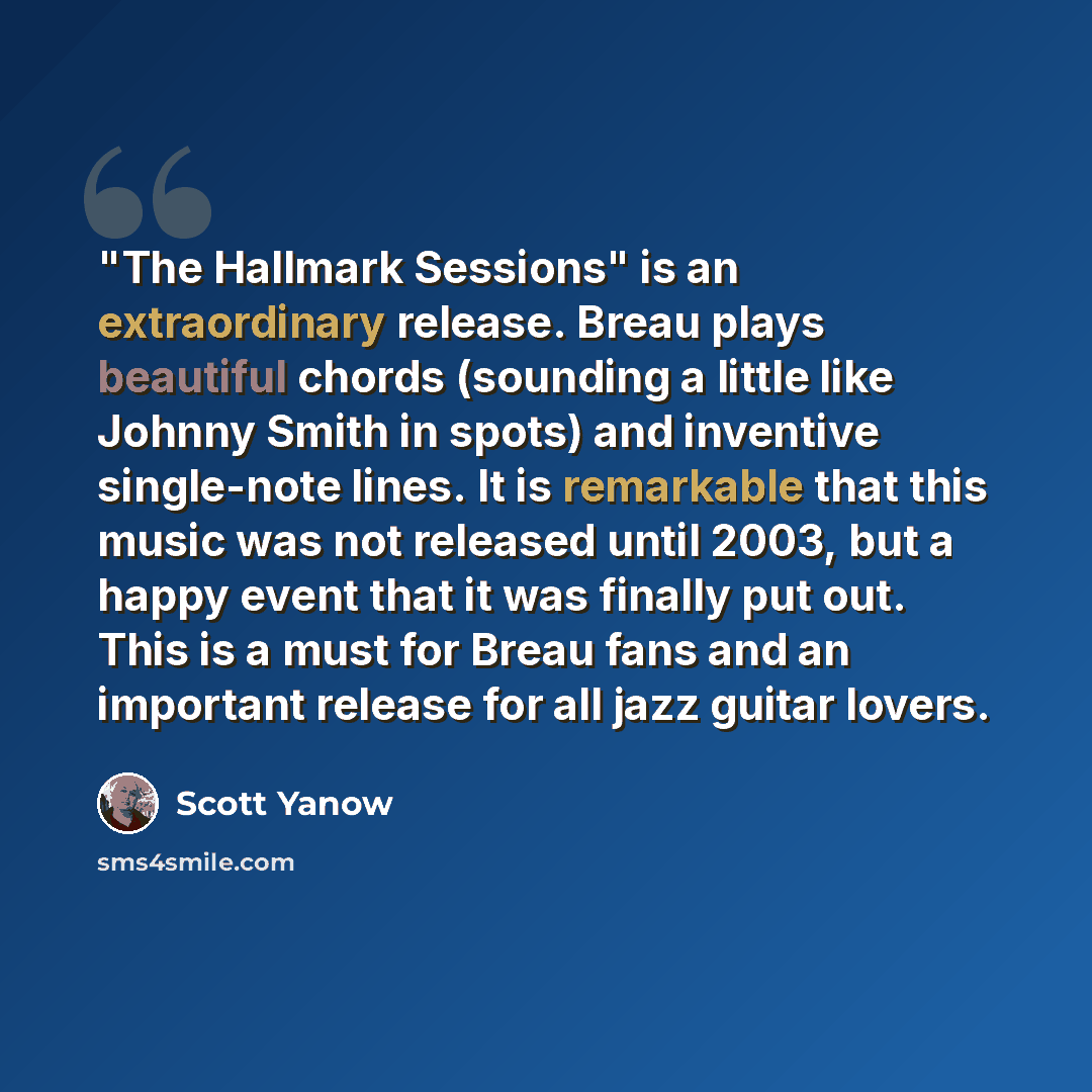 “"The Hallmark Sessions" is an extraordinary release. Breau plays beautiful chords (sounding a little like Johnny Smith in spots) and inventive single-note lines. It is remarkable that this music was not released until 2003, but a happy event that it was finally put out. This is a must for Breau…” quote by Scott Yanow