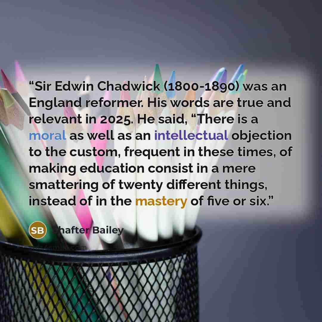 “Sir Edwin Chadwick (1800-1890) was an England reformer. His words are true and relevant in 2025. He said, “There is a moral as well as an intellectual objection to the custom, frequent in these times, of making education consist in a mere smattering of twenty different things, instead of in the…” quote by Shafter Bailey