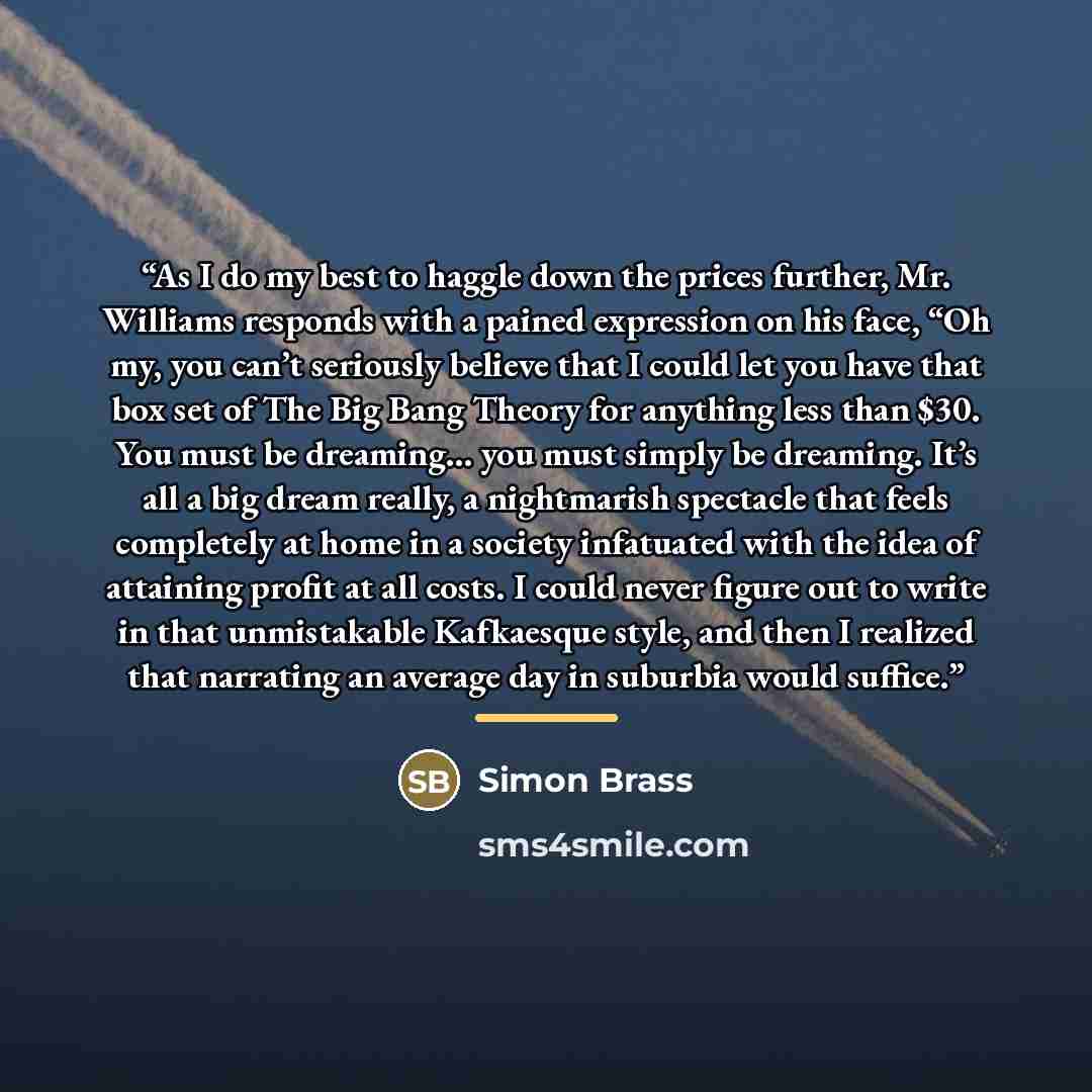 “As I do my best to haggle down the prices further, Mr. Williams responds with a pained expression on his face, “Oh my, you can’t seriously believe that I could let you have that box set of The Big Bang Theory for anything less than $30. You must be dreaming… you must simply be dreaming. It’s all a…” quote by Simon Brass