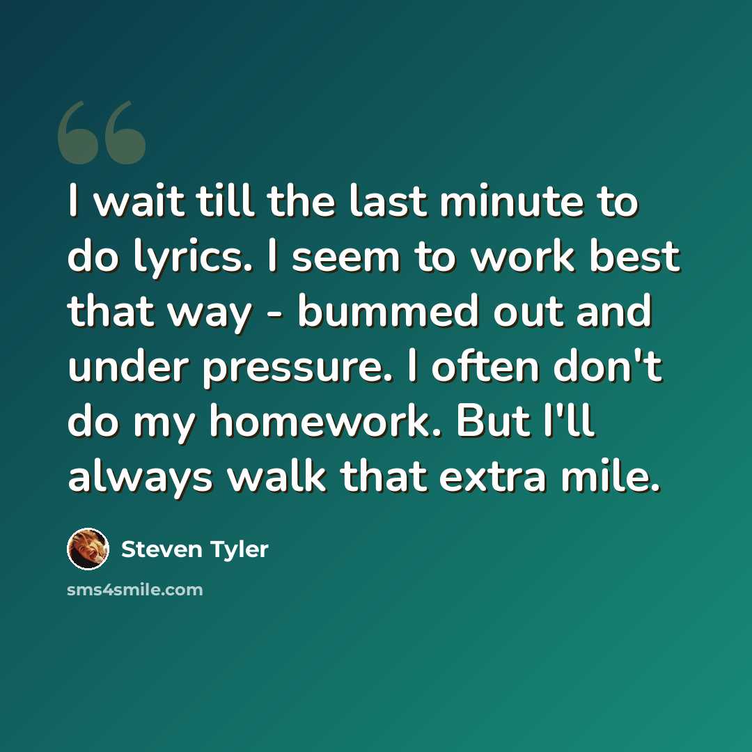 “I wait till the last minute to do lyrics. I seem to work best that way - bummed out and under pressure. I often don't do my homework. But I'll always walk that extra mile.” quote by Steven Tyler