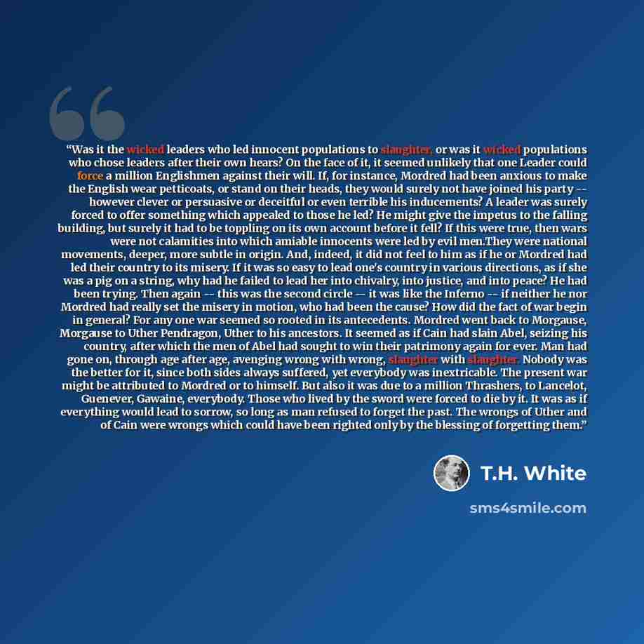 “Was it the wicked leaders who led innocent populations to slaughter, or was it wicked populations who chose leaders after their own hears? On the face of it, it seemed unlikely that one Leader could force a million Englishmen against their will. If, for instance, Mordred had been anxious to make…” quote by T.H. White