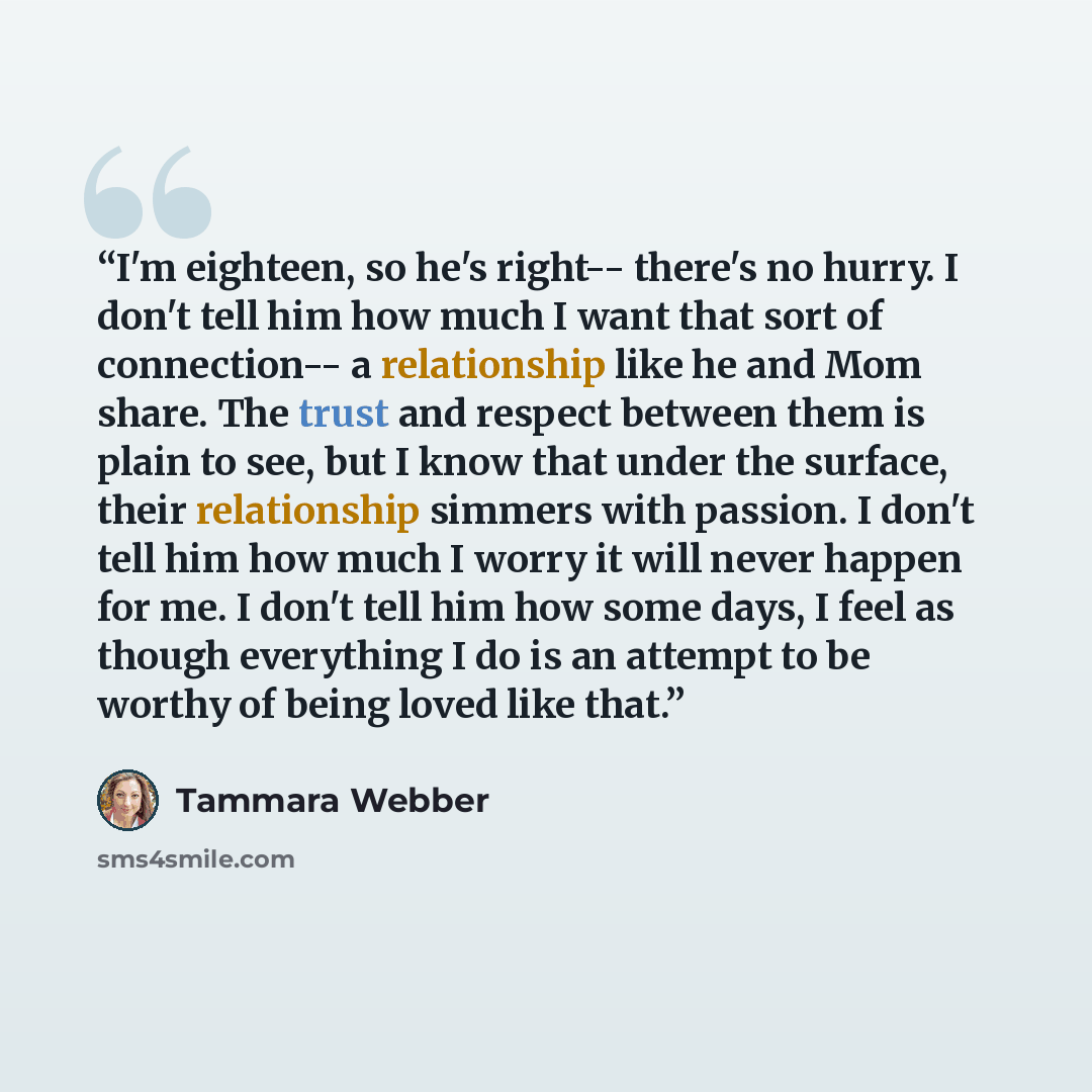 “I'm eighteen, so he's right-- there's no hurry. I don't tell him how much I want that sort of connection-- a relationship like he and Mom share. The trust and respect between them is plain to see, but I know that under the surface, their relationship simmers with passion. I don't tell him how much…” quote by Tammara Webber