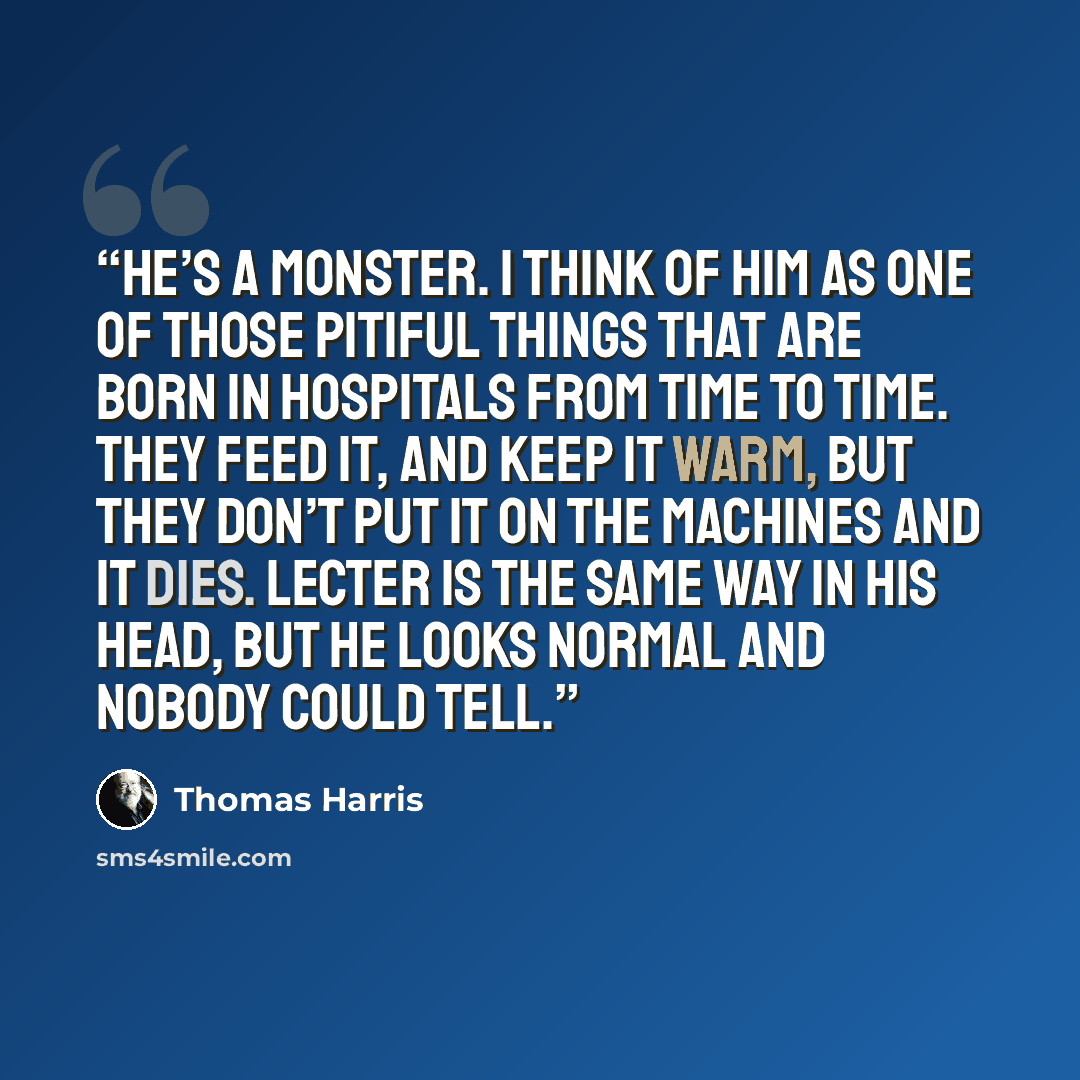 “He’s a monster. I think of him as one of those pitiful things that are born in hospitals from time to time. They feed it, and keep it warm, but they don’t put it on the machines and it dies. Lecter is the same way in his head, but he looks normal and nobody could tell.” quote by Thomas Harris