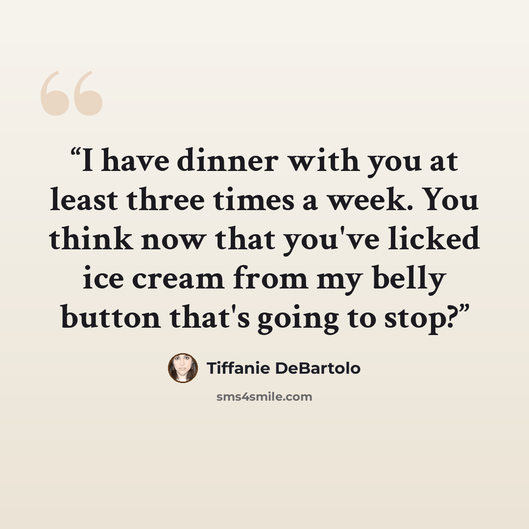 “I have dinner with you at least three times a week. You think now that you've licked ice cream from my belly button that's going to stop?” quote by Tiffanie DeBartolo