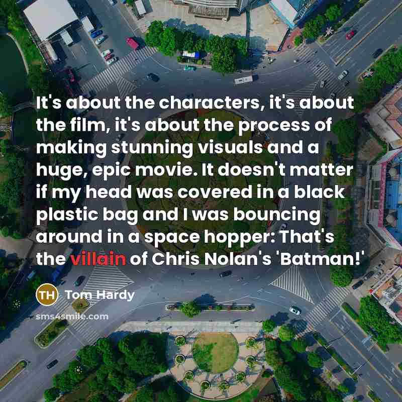 “It's about the characters, it's about the film, it's about the process of making stunning visuals and a huge, epic movie. It doesn't matter if my head was covered in a black plastic bag and I was bouncing around in a space hopper: That's the villain of Chris Nolan's 'Batman!'” quote by Tom Hardy