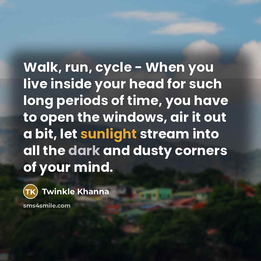 “Walk, run, cycle - When you live inside your head for such long periods of time, you have to open the windows, air it out a bit, let sunlight stream into all the dark and dusty corners of your mind.” quote by Twinkle Khanna