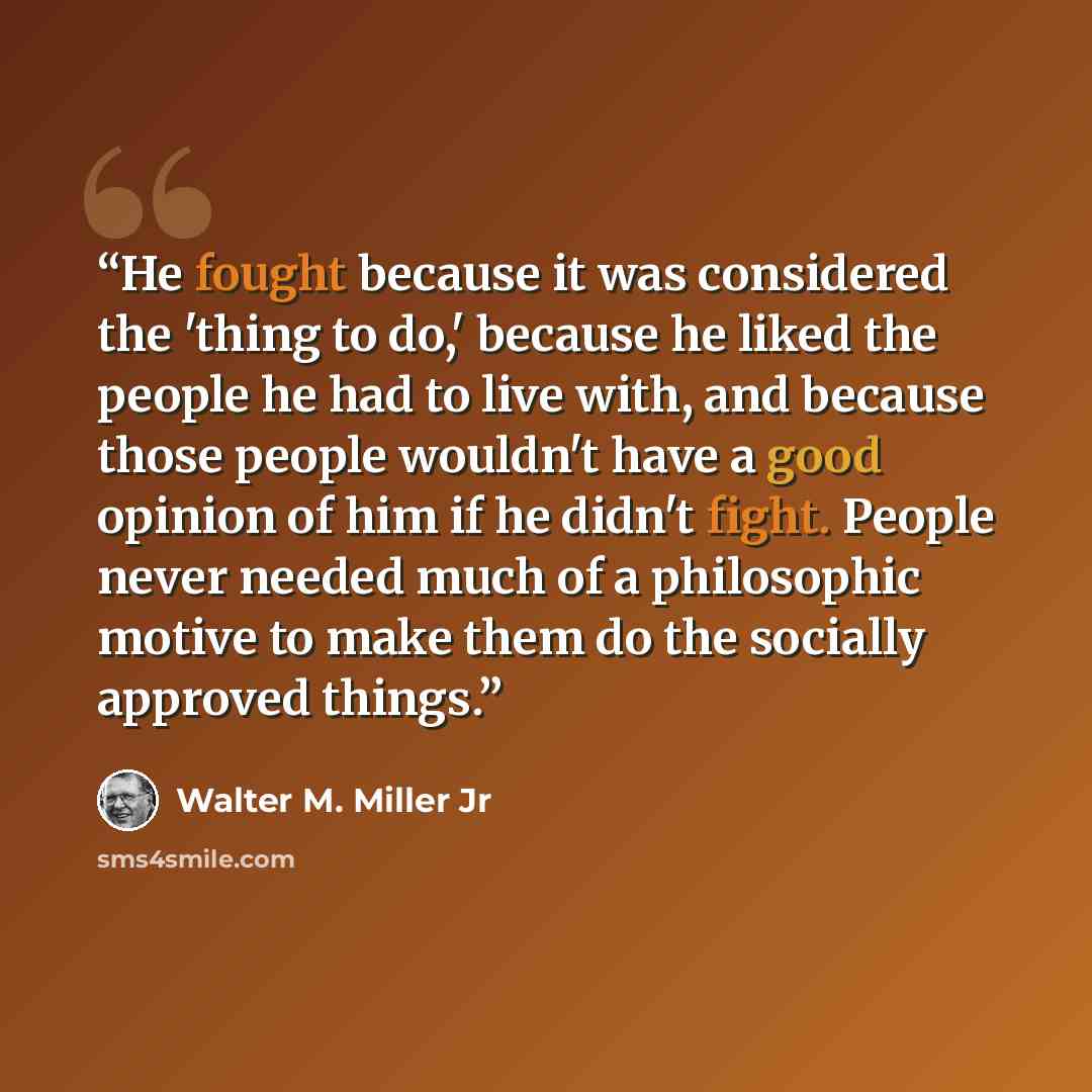 “He fought because it was considered the 'thing to do,' because he liked the people he had to live with, and because those people wouldn't have a good opinion of him if he didn't fight. People never needed much of a philosophic motive to make them do the socially approved things.” quote by Walter M. Miller Jr