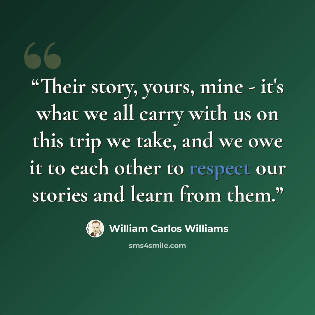 “Their story, yours, mine - it's what we all carry with us on this trip we take, and we owe it to each other to respect our stories and learn from them.” quote by William Carlos Williams