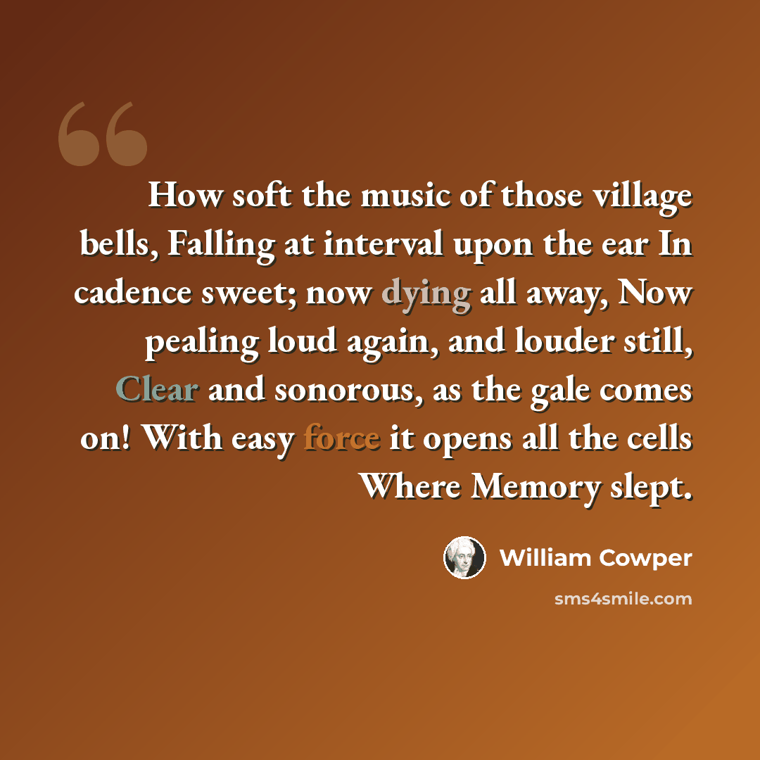 “How soft the music of those village bells, Falling at interval upon the ear In cadence sweet; now dying all away, Now pealing loud again, and louder still, Clear and sonorous, as the gale comes on! With easy force it opens all the cells Where Memory slept.” quote by William Cowper