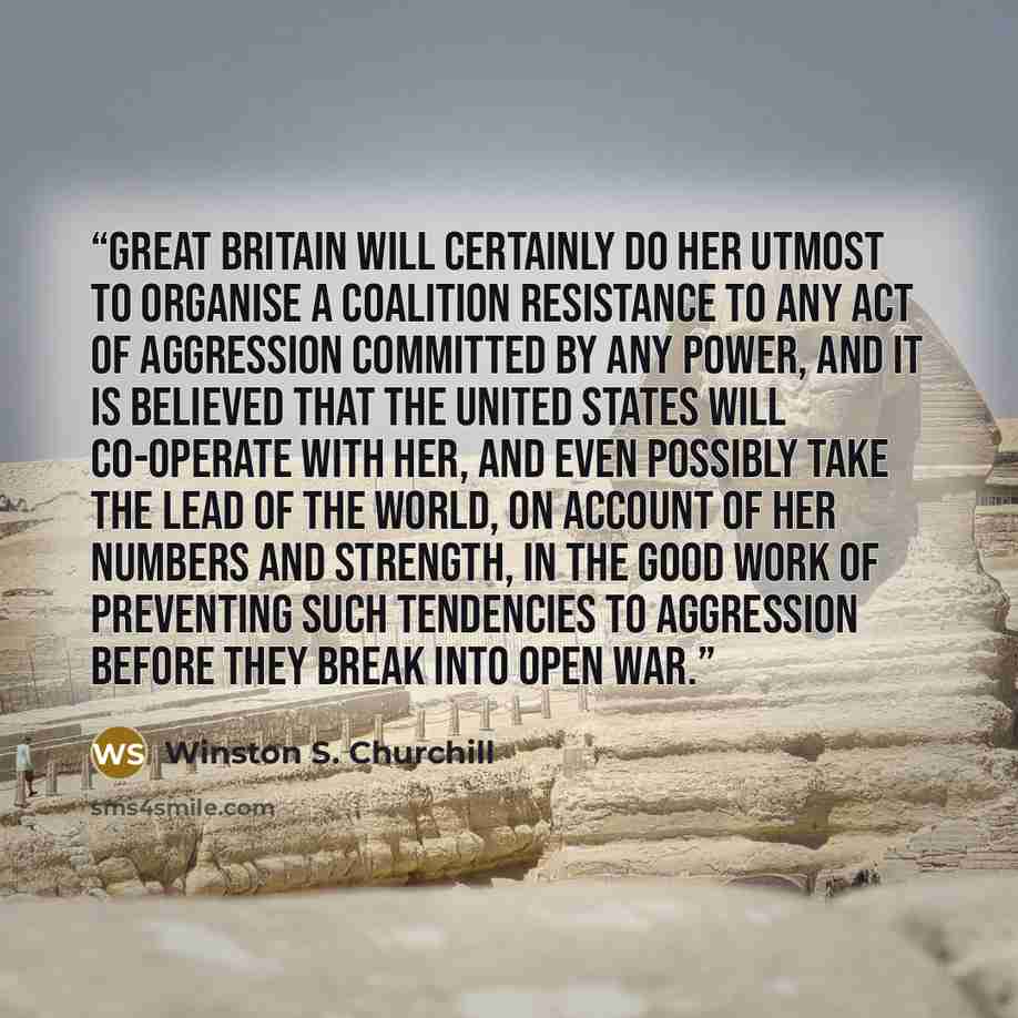 “Great Britain will certainly do her utmost to organise a coalition resistance to any act of aggression committed by any Power, and it is believed that the United States will co-operate with her, and even possibly take the lead of the world, on account of her numbers and strength, in the good work…” quote by Winston S. Churchill