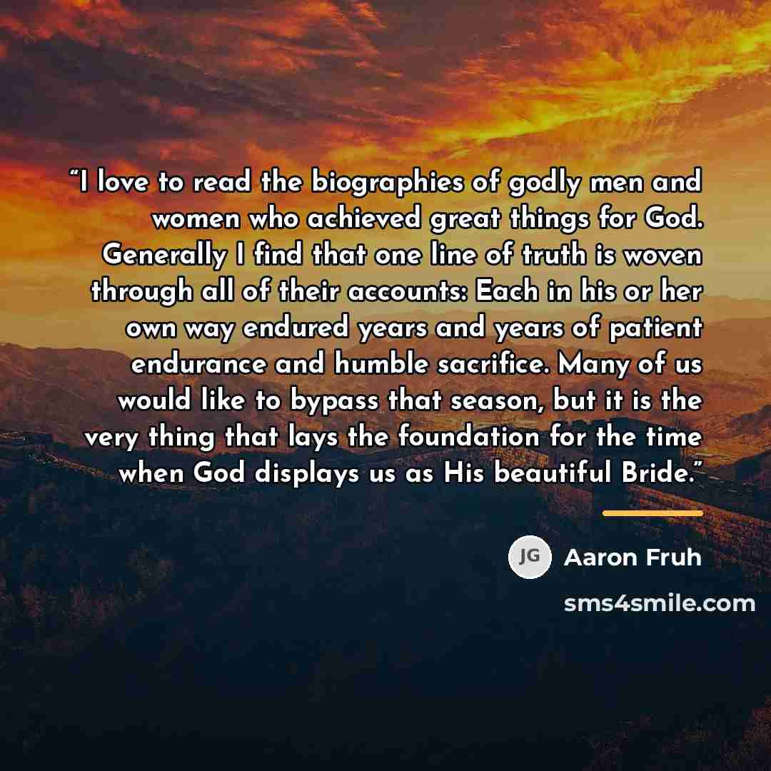 “I love to read the biographies of godly men and women who achieved great things for God. Generally I find that one line of truth is woven through all of their accounts: Each in his or her own way endured years and years of patient endurance and humble sacrifice. Many of us would like to bypass…” quote by Aaron Fruh