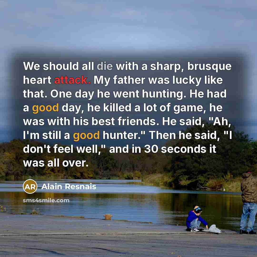 “We should all die with a sharp, brusque heart attack. My father was lucky like that. One day he went hunting. He had a good day, he killed a lot of game, he was with his best friends. He said, "Ah, I'm still a good hunter." Then he said, "I don't feel well," and in 30 seconds it was all over.” quote by Alain Resnais