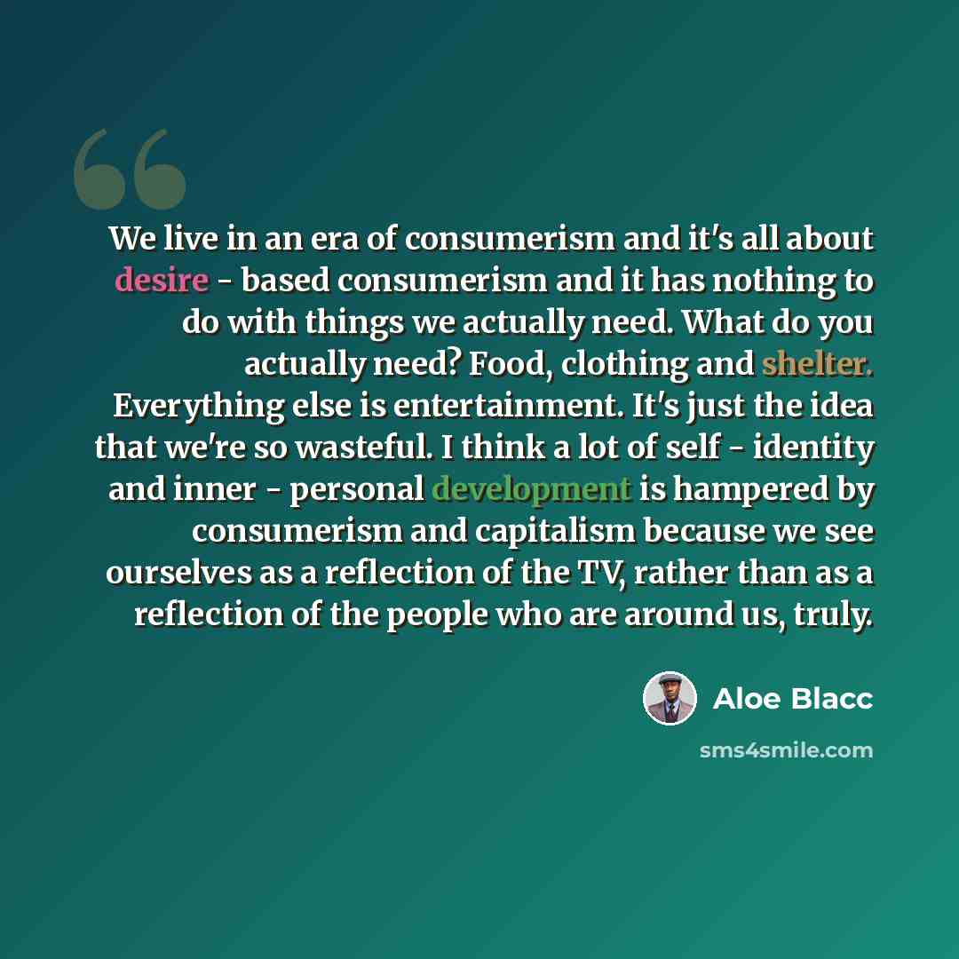 “We live in an era of consumerism and it's all about desire - based consumerism and it has nothing to do with things we actually need. What do you actually need? Food, clothing and shelter. Everything else is entertainment. It's just the idea that we're so wasteful. I think a lot of self - identity…” quote by Aloe Blacc
