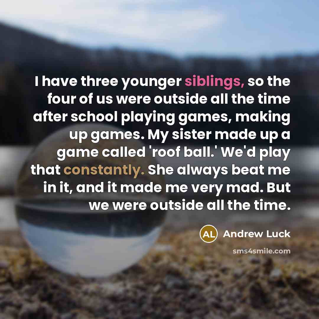“I have three younger siblings, so the four of us were outside all the time after school playing games, making up games. My sister made up a game called 'roof ball.' We'd play that constantly. She always beat me in it, and it made me very mad. But we were outside all the time.” quote by Andrew Luck