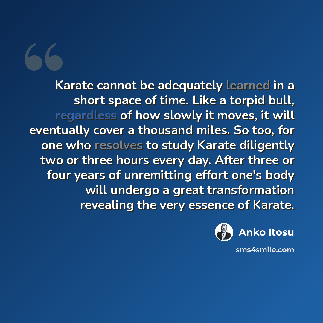 “Karate cannot be adequately learned in a short space of time. Like a torpid bull, regardless of how slowly it moves, it will eventually cover a thousand miles. So too, for one who resolves to study Karate diligently two or three hours every day. After three or four years of unremitting effort…” quote by Anko Itosu