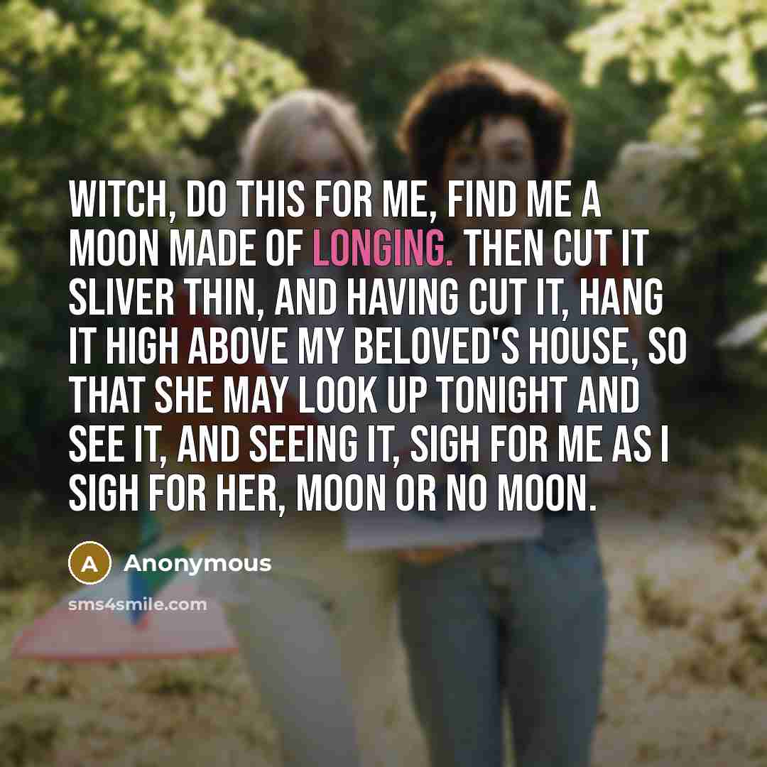 “Witch, do this for me, Find me a moon made of longing. Then cut it sliver thin, and having cut it, hang it high above my beloved's house, so that she may look up tonight and see it, and seeing it, sigh for me as I sigh for her, moon or no moon.” quote by Anonymous