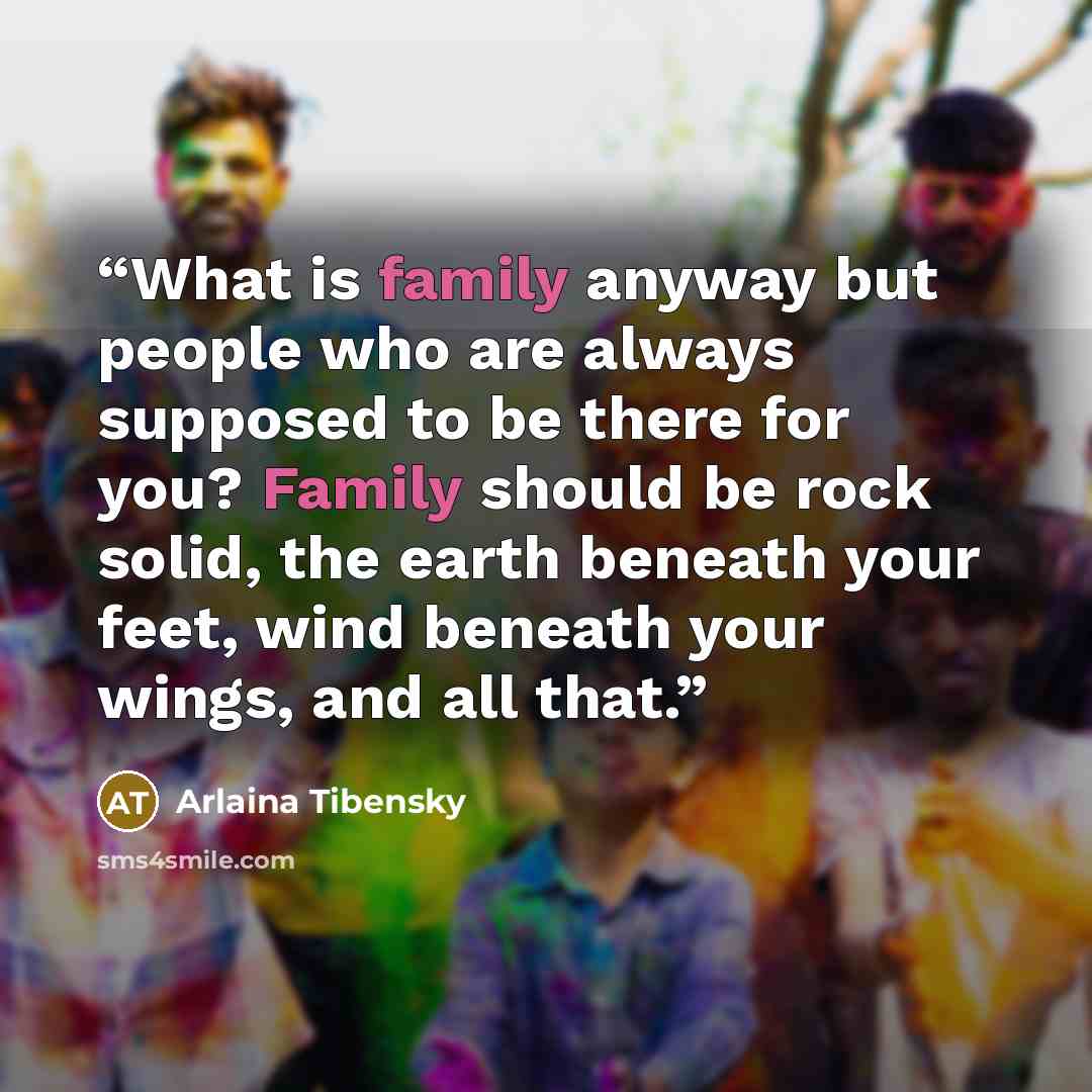 “What is family anyway but people who are always supposed to be there for you? Family should be rock solid, the earth beneath your feet, wind beneath your wings, and all that.” quote by Arlaina Tibensky